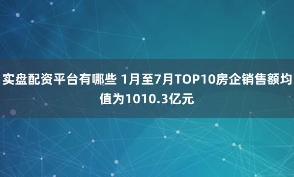 实盘配资平台有哪些 1月至7月TOP10房企销售额均值为1010.3亿元