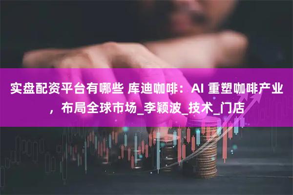 实盘配资平台有哪些 库迪咖啡：AI 重塑咖啡产业，布局全球市场_李颖波_技术_门店