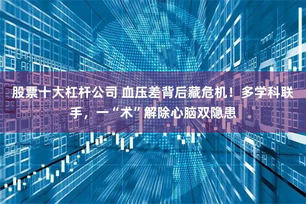股票十大杠杆公司 血压差背后藏危机！多学科联手，一“术”解除心脑双隐患