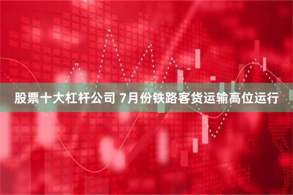股票十大杠杆公司 7月份铁路客货运输高位运行