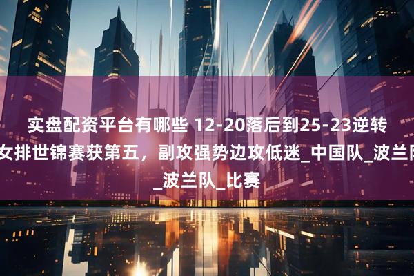 实盘配资平台有哪些 12-20落后到25-23逆转！U21女排世锦赛获第五，副攻强势边攻低迷_中国队_波兰队_比赛