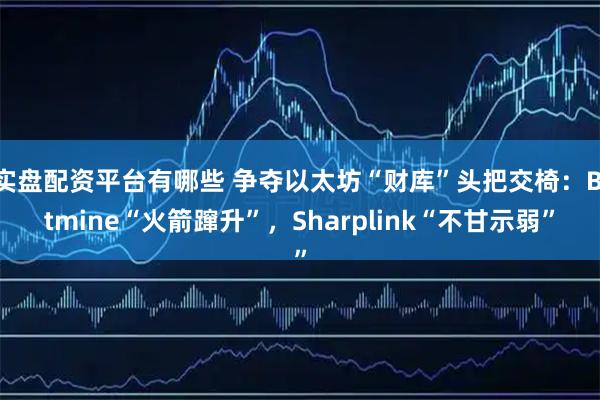 实盘配资平台有哪些 争夺以太坊“财库”头把交椅：Bitmine“火箭蹿升”，Sharplink“不甘示弱”