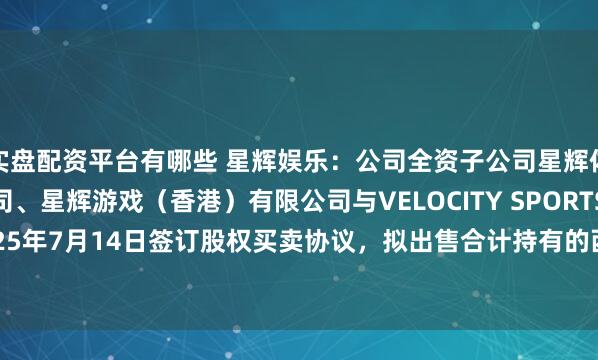 实盘配资平台有哪些 星辉娱乐：公司全资子公司星辉体育（香港）有限公司、星辉游戏（香港）有限公司与VELOCITY SPORTS LTD于2025年7月14日签订股权买卖协议，拟出售合计持有的西班牙人俱乐部99.66%股权