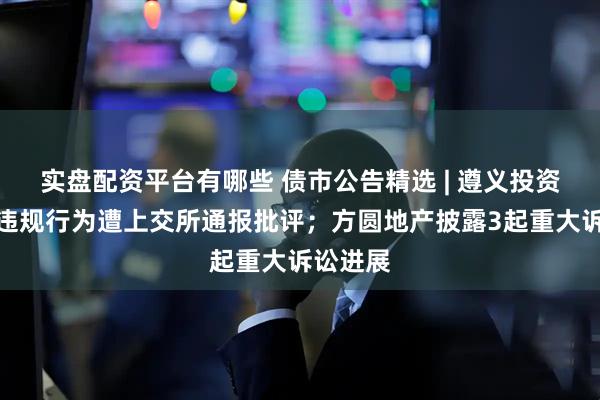 实盘配资平台有哪些 债市公告精选 | 遵义投资集团涉违规行为遭上交所通报批评；方圆地产披露3起重大诉讼进展