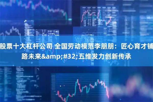 股票十大杠杆公司 全国劳动模范李朋朋：匠心育才铺路未来&#32;五维发力创新传承