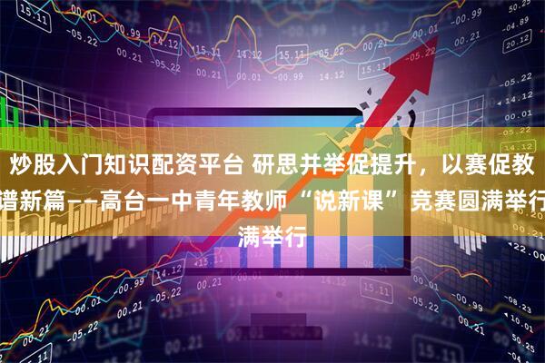 炒股入门知识配资平台 研思并举促提升，以赛促教谱新篇——高台一中青年教师 “说新课” 竞赛圆满举行