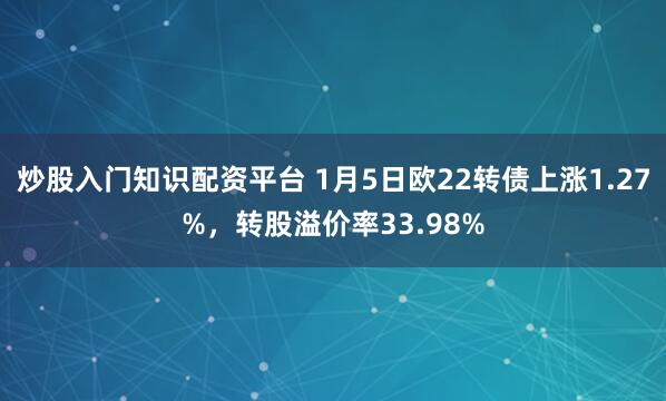 炒股入门知识配资平台 1月5日欧22转债上涨1.27%，转股溢价率33.98%